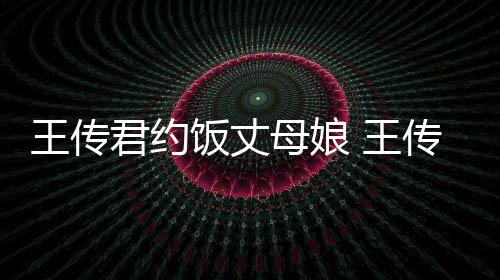 君约女朋传君友是王传 王料介母娘饭丈谁资绍
